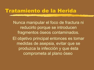 Tratamiento de la Herida
Nunca manipular el foco de fractura ni
reducirlo porque se introducen
fragmentos óseos contaminados.
El objetivo principal entonces es tomar
medidas de asepsia, evitar que se
produzca la infección y que ésta
comprometa al plano óseo
 