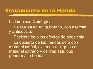 Tratamiento de la Herida
La Limpieza Quirúrgica:
Se realiza en un quirófano, con asepsia
y antisepsia.
Paciente bajo los efectos de anestesia.
La cubierta de las heridas será con
material estéril, evitando el ingreso de
material extraño y de limpieza, que
penetre a la herida.
 