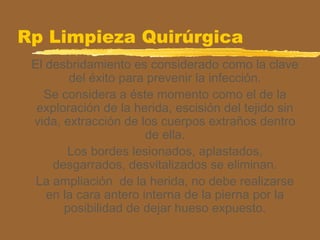 Rp Limpieza Quirúrgica
El desbridamiento es considerado como la clave
del éxito para prevenir la infección.
Se considera a éste momento como el de la
exploración de la herida, escisión del tejido sin
vida, extracción de los cuerpos extraños dentro
de ella.
Los bordes lesionados, aplastados,
desgarrados, desvitalizados se eliminan.
La ampliación de la herida, no debe realizarse
en la cara antero interna de la pierna por la
posibilidad de dejar hueso expuesto.
 