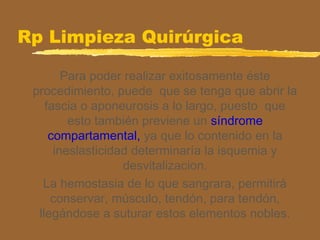 Rp Limpieza Quirúrgica
Para poder realizar exitosamente éste
procedimiento, puede que se tenga que abrir la
fascia o aponeurosis a lo largo, puesto que
esto también previene un síndrome
compartamental, ya que lo contenido en la
ineslasticidad determinaría la isquemia y
desvitalizacion.
La hemostasia de lo que sangrara, permitirá
conservar, músculo, tendón, para tendón,
llegándose a suturar estos elementos nobles.
 