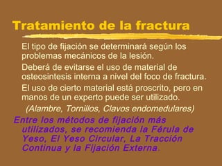 Tratamiento de la fractura
El tipo de fijación se determinará según los
problemas mecánicos de la lesión.
Deberá de evitarse el uso de material de
osteosintesis interna a nivel del foco de fractura.
El uso de cierto material está proscrito, pero en
manos de un experto puede ser utilizado.
(Alambre, Tornillos, Clavos endomedulares)
Entre los métodos de fijación más
utilizados, se recomienda la Férula de
Yeso, El Yeso Circular, La Tracción
Continua y la Fijación Externa.
 