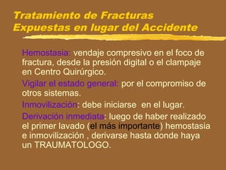 Tratamiento de Fracturas
Expuestas en lugar del Accidente
Hemostasia: vendaje compresivo en el foco de
fractura, desde la presión digital o el clampaje
en Centro Quirúrgico.
Vigilar el estado general: por el compromiso de
otros sistemas.
Inmovilización: debe iniciarse en el lugar.
Derivación inmediata: luego de haber realizado
el primer lavado (el más importante) hemostasia
e inmovilización , derivarse hasta donde haya
un TRAUMATOLOGO.
 