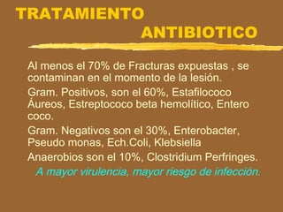 TRATAMIENTO
ANTIBIOTICO
Al menos el 70% de Fracturas expuestas , se
contaminan en el momento de la lesión.
Gram. Positivos, son el 60%, Estafilococo
Áureos, Estreptococo beta hemolítico, Entero
coco.
Gram. Negativos son el 30%, Enterobacter,
Pseudo monas, Ech.Coli, Klebsiella
Anaerobios son el 10%, Clostridium Perfringes.
A mayor virulencia, mayor riesgo de infección.
 