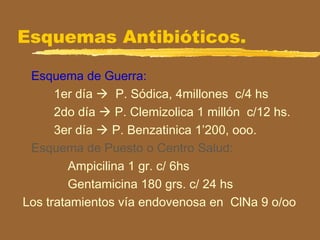 Esquemas Antibióticos.
Esquema de Guerra:
1er día  P. Sódica, 4millones c/4 hs
2do día  P. Clemizolica 1 millón c/12 hs.
3er día  P. Benzatinica 1’200, ooo.
Esquema de Puesto o Centro Salud:
Ampicilina 1 gr. c/ 6hs
Gentamicina 180 grs. c/ 24 hs
Los tratamientos vía endovenosa en ClNa 9 o/oo
 