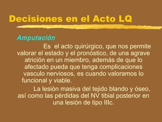 Decisiones en el Acto LQ
Amputación
Es el acto quirúrgico, que nos permite
valorar el estado y el pronóstico, de una agrave
atrición en un miembro, además de que lo
afectado pueda que tenga complicaciones
vasculo nerviosos, es cuando valoramos lo
funcional y viable.
La lesión masiva del tejido blando y óseo,
así como las pérdidas del NV tibial posterior en
una lesión de tipo IIIc.
 