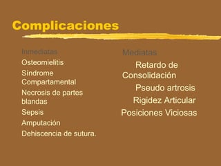 Complicaciones
Inmediatas
Osteomielitis
Síndrome
Compartamental
Necrosis de partes
blandas
Sepsis
Amputación
Dehiscencia de sutura.
Mediatas
Retardo de
Consolidación
Pseudo artrosis
Rigidez Articular
Posiciones Viciosas
 