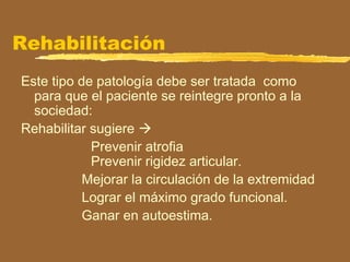 Rehabilitación
Este tipo de patología debe ser tratada como
para que el paciente se reintegre pronto a la
sociedad:
Rehabilitar sugiere 
Prevenir atrofia
Prevenir rigidez articular.
Mejorar la circulación de la extremidad
Lograr el máximo grado funcional.
Ganar en autoestima.
 
