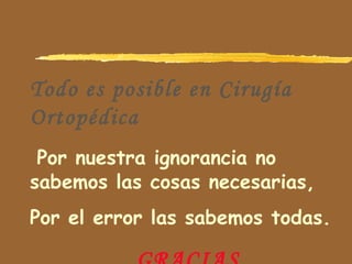 Todo es posible en Cirugía
Ortopédica
Por nuestra ignorancia no
sabemos las cosas necesarias,
Por el error las sabemos todas.
 