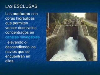 LAS ESCLUSAS
Las esclusas son
obras hidráulicas
que permiten
vencer desniveles
concentrados en
canales navegables
, elevando o
descendiendo los
navíos que se
encuentran en
ellas. 
 