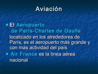 AviaciónAviación
 El El AeropuertoAeropuerto
de París-Charles dede París-Charles de GaulleGaulle
localizado en los alrededores delocalizado en los alrededores de
París, es el aeropuerto más grande yParís, es el aeropuerto más grande y
con más actividad del paíscon más actividad del país
   AirAir FranceFrance es la línea aérea es la línea aérea
nacionalnacional
 