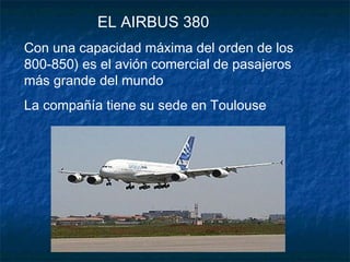 EL AIRBUS 380
Con una capacidad máxima del orden de los
800-850) es el avión comercial de pasajeros
más grande del mundo
La compañía tiene su sede en Toulouse
 