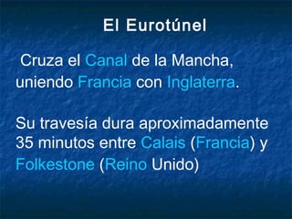El Eurotúnel
Cruza el Canal de la Mancha,
uniendo Francia con Inglaterra.
Su travesía dura aproximadamente
35 minutos entre Calais (Francia) y 
Folkestone (Reino Unido)
 