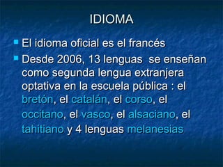 IDIOMAIDIOMA
 El idioma oficial es el francésEl idioma oficial es el francés
 Desde 2006, 13 lenguas se enseñanDesde 2006, 13 lenguas se enseñan
como segunda lengua extranjeracomo segunda lengua extranjera
optativa en la escuela pública : el optativa en la escuela pública : el 
bretónbretón, el , el cataláncatalán, el , el corsocorso, el , el 
occitanooccitano, el, el vascovasco, el , el alsacianoalsaciano, el , el 
tahitianotahitiano y 4 lenguas  y 4 lenguas melanesiasmelanesias
 