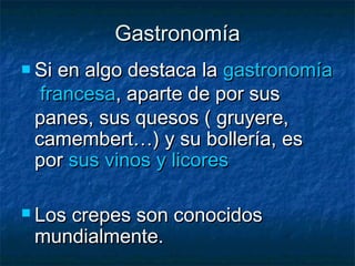 GastronomíaGastronomía
 Si en algo destaca la Si en algo destaca la gastronomíagastronomía
francesafrancesa, aparte de por sus, aparte de por sus
panes, sus quesos ( gruyere,panes, sus quesos ( gruyere,
camembert…) y su bollería, escamembert…) y su bollería, es
por por sus vinos y licoressus vinos y licores  
 Los crepes son conocidosLos crepes son conocidos
mundialmente.mundialmente.
 