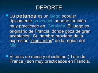 DEPORTEDEPORTE
 La La petancapetanca es un  es un juegojuego popular popular
típicamente típicamente provençalprovençal, aunque también, aunque también
muy practicado en  muy practicado en  CataluñaCataluña. El juego es. El juego es
originário de Francia, donde goza de granoriginário de Francia, donde goza de gran
aceptación. Su nombre proviene de laaceptación. Su nombre proviene de la
expresiónexpresión "pies juntos"pies juntos" de la región del " de la región del 
MidiMidi..
 El tenis de mesa y el ciclismo ( Tour deEl tenis de mesa y el ciclismo ( Tour de
France ) son muy practicados en Francia.France ) son muy practicados en Francia.
 