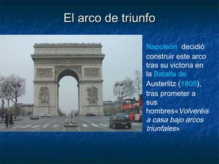 El arco de triunfoEl arco de triunfo
Napoleón  decidió
construir este arco
tras su victoria en
la Batalla de
Austerlitz (1805),
tras prometer a
sus
hombres«Volveréis
a casa bajo arcos
triunfales»
 