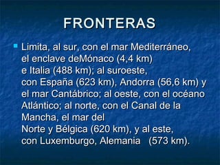 FRONTERASFRONTERAS
 Limita, al sur, con el mar Mediterráneo,Limita, al sur, con el mar Mediterráneo,
el enclave deMónaco (4,4 km)el enclave deMónaco (4,4 km)
e Italia (488 km); al suroeste,e Italia (488 km); al suroeste,
con España (623 km), Andorra (56,6 km) ycon España (623 km), Andorra (56,6 km) y
el mar Cantábrico; al oeste, con el océanoel mar Cantábrico; al oeste, con el océano
Atlántico; al norte, con el Canal de laAtlántico; al norte, con el Canal de la
Mancha, el mar delMancha, el mar del
Norte y Bélgica (620 km), y al este,Norte y Bélgica (620 km), y al este,
con Luxemburgo, Alemania   (573 km).con Luxemburgo, Alemania   (573 km).
 