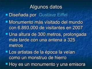 Algunos datosAlgunos datos
 Diseñada por  Diseñada por  GustaveGustave EiffelEiffel
 Monumento más visitado del mundoMonumento más visitado del mundo
con 6.893.000 de visitantes en 2007con 6.893.000 de visitantes en 2007
 Una altura de 300 metros, prolongadaUna altura de 300 metros, prolongada
más tarde con una antena a 325más tarde con una antena a 325
metrosmetros
 Los artistas de la época la veíanLos artistas de la época la veían
como un monstruo de hierrocomo un monstruo de hierro
 Hoy es un monumento y una emisoraHoy es un monumento y una emisora
 