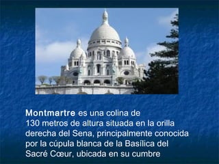 Montmartre es una colina de
130 metros de altura situada en la orilla
derecha del Sena, principalmente conocida
por la cúpula blanca de la Basílica del
Sacré Cœur, ubicada en su cumbre
 