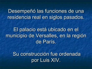 Desempeñó las funciones de unaDesempeñó las funciones de una
residencia real en siglos pasados.residencia real en siglos pasados.
El palacio está ubicado en elEl palacio está ubicado en el
municipio de Versalles, en la regiónmunicipio de Versalles, en la región
de París.de París.
Su construcción fue ordenadaSu construcción fue ordenada
por Luis XIV.por Luis XIV.
 