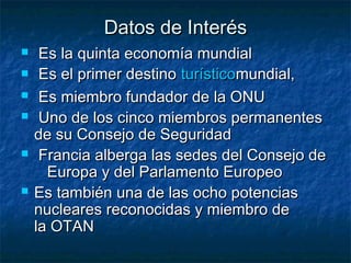 Datos de InterésDatos de Interés
 Es la quinta economía mundial  Es la quinta economía mundial  
 Es el primer destino Es el primer destino turísticoturísticomundial,mundial,
 Es miembro fundador de la ONUEs miembro fundador de la ONU
 Uno de los cinco miembros permanentesUno de los cinco miembros permanentes
de su Consejo de Seguridad de su Consejo de Seguridad 
 Francia alberga las sedes del Consejo deFrancia alberga las sedes del Consejo de
Europa y del Parlamento EuropeoEuropa y del Parlamento Europeo
 Es también una de las ocho potenciasEs también una de las ocho potencias
nucleares reconocidas y miembro denucleares reconocidas y miembro de
la OTANla OTAN
 