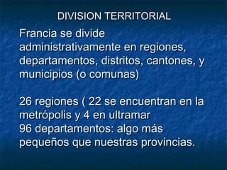 Francia se divideFrancia se divide
administrativamente en regiones,administrativamente en regiones,
departamentos, distritos, cantones, ydepartamentos, distritos, cantones, y
municipios (o comunas)municipios (o comunas)
26 regiones ( 22 se encuentran en la26 regiones ( 22 se encuentran en la
metrópolis y 4 en ultramarmetrópolis y 4 en ultramar
96 departamentos: algo más96 departamentos: algo más
pequeños que nuestras provincias.pequeños que nuestras provincias.
DIVISION TERRITORIALDIVISION TERRITORIAL
 