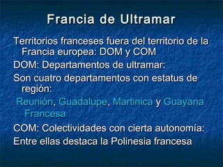 Francia de UltramarFrancia de Ultramar
Territorios franceses fuera del territorio de laTerritorios franceses fuera del territorio de la
Francia europea: DOM y COMFrancia europea: DOM y COM
DOM: Departamentos de ultramar:DOM: Departamentos de ultramar:
Son cuatro departamentos con estatus deSon cuatro departamentos con estatus de
región:región:
ReuniónReunión, , GuadalupeGuadalupe, , MartinicaMartinica y  y GuayanaGuayana
FrancesaFrancesa
COM: Colectividades con cierta autonomía:COM: Colectividades con cierta autonomía:
Entre ellas destaca la Polinesia francesaEntre ellas destaca la Polinesia francesa
 