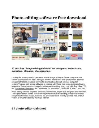 Photo editing software free download




10 best free “Image editing software” for designers, webmasters,
marketers, bloggers, photographers

Looking for some powerful, yet easy, simple image editing software programs that
can be downloaded for free? here you will find all the best ever photo editor desktop
programs that are available for free to download and install on your computer
system.You can edit almost all types of images with these free photo editing software
programs. Some common image formats used in editing: Jpeg, Jpg, Gif, Png, Raw, Tiff,
etc. System requirements : PC, Windows Xp, Windows 7, Windows 8, Mac, Linux, etc
Photo editing software programs for novice, intermediate, expert level designers and marketers.
These photo editors can be used to create photo effects to the existing photos or to develop
new photos from raw images, banners, etc. Download latest, recently updated, free, and full
version of any of the best top 10 image editors!!




#1 photo editor-paint.net
 