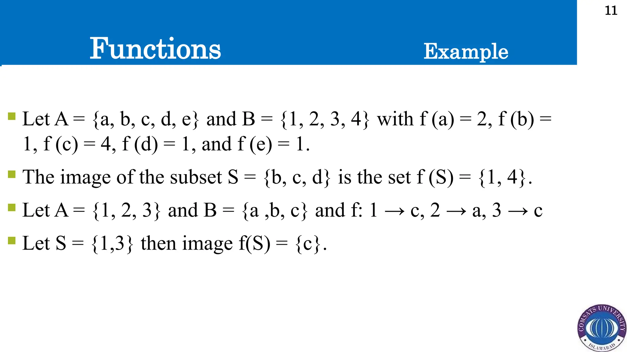 Functions
11
 Let A = {a, b, c, d, e} and B = {1, 2, 3, 4} with f (a) = 2, f (b) =
1, f (c) = 4, f (d) = 1, and f (e) = 1.
 The image of the subset S = {b, c, d} is the set f (S) = {1, 4}.
 Let A = {1, 2, 3} and B = {a ,b, c} and f: 1 → c, 2 → a, 3 → c
 Let S = {1,3} then image f(S) = {c}.
Example
 