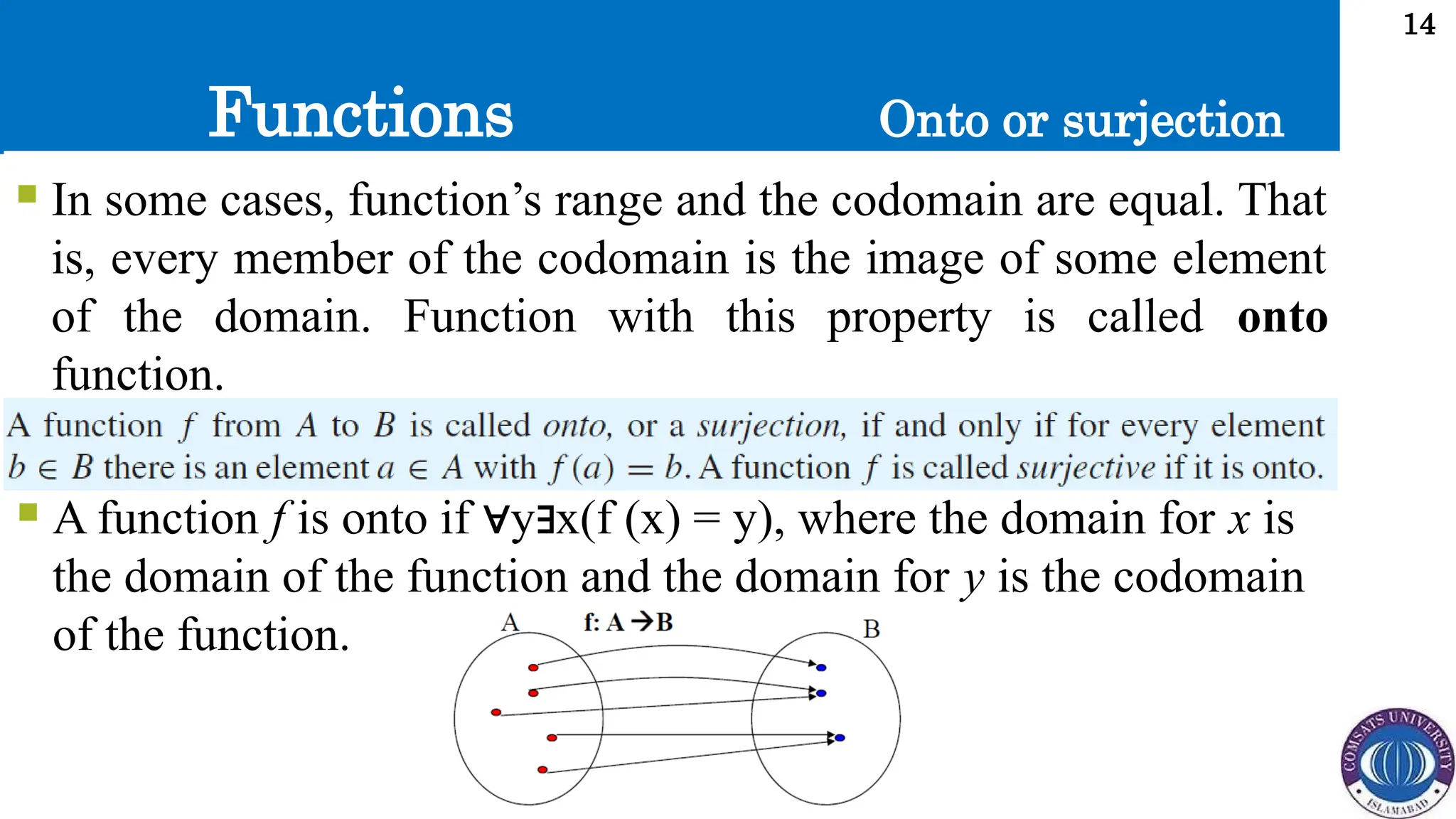 Functions
14
 In some cases, function’s range and the codomain are equal. That
is, every member of the codomain is the image of some element
of the domain. Function with this property is called onto
function.
Onto or surjection
 A function f is onto if y x(f (x) = y), where the domain for
∀ ∃ x is
the domain of the function and the domain for y is the codomain
of the function.
 