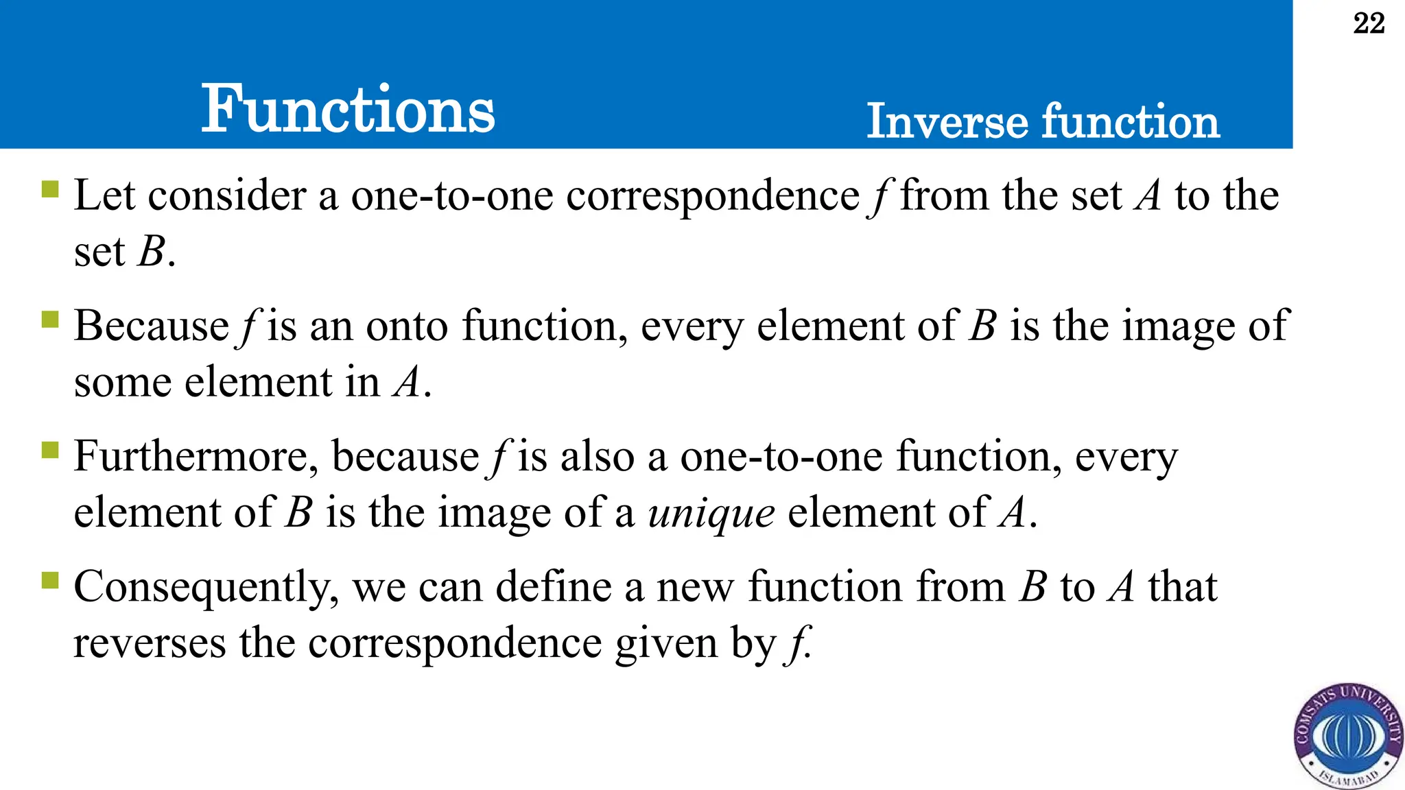 Functions
22
Inverse function
 Let consider a one-to-one correspondence f from the set A to the
set B.
 Because f is an onto function, every element of B is the image of
some element in A.
 Furthermore, because f is also a one-to-one function, every
element of B is the image of a unique element of A.
 Consequently, we can define a new function from B to A that
reverses the correspondence given by f.
 