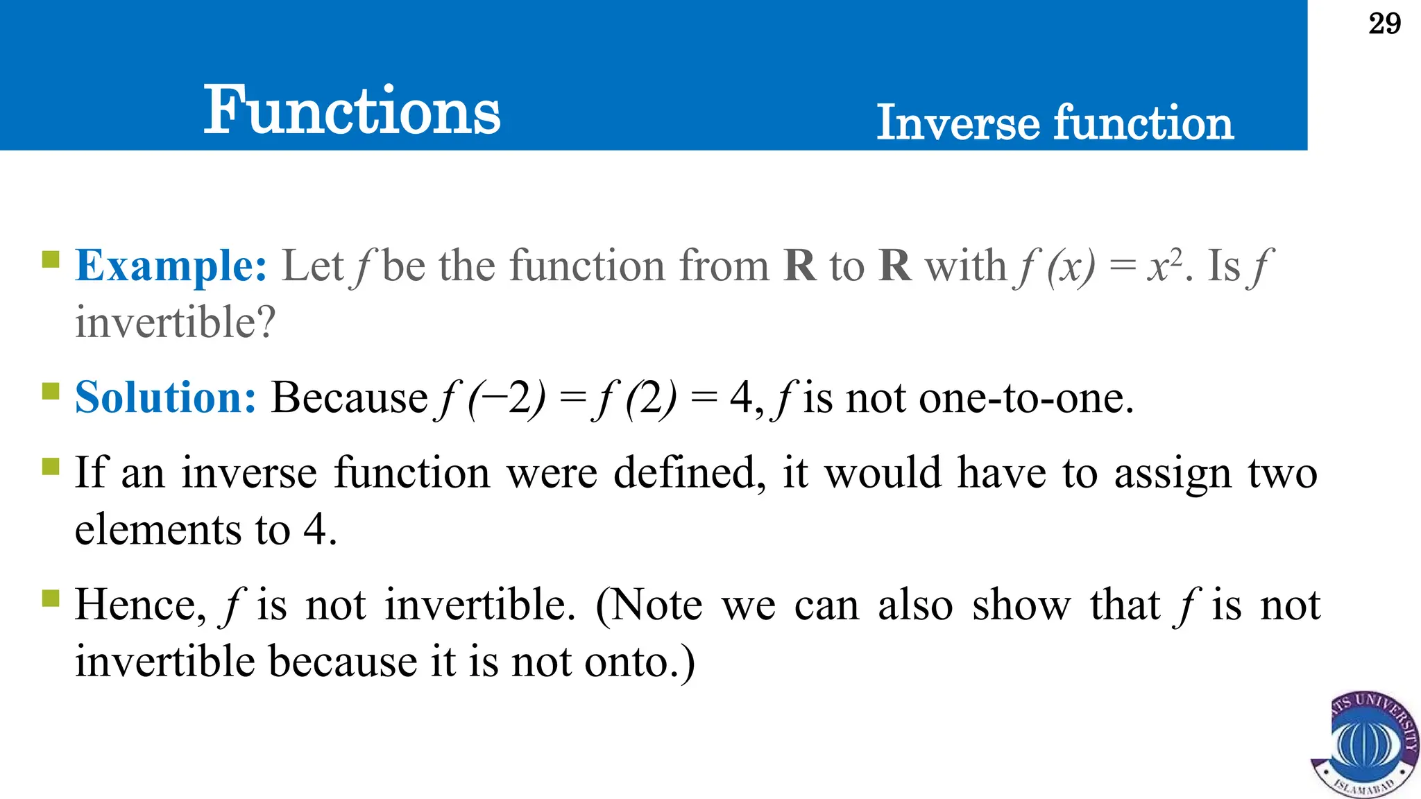 Functions
29
Inverse function
 Example: Let f be the function from R to R with f (x) = x2
. Is f
invertible?
 Solution: Because f (−2) = f (2) = 4, f is not one-to-one.
 If an inverse function were defined, it would have to assign two
elements to 4.
 Hence, f is not invertible. (Note we can also show that f is not
invertible because it is not onto.)
 