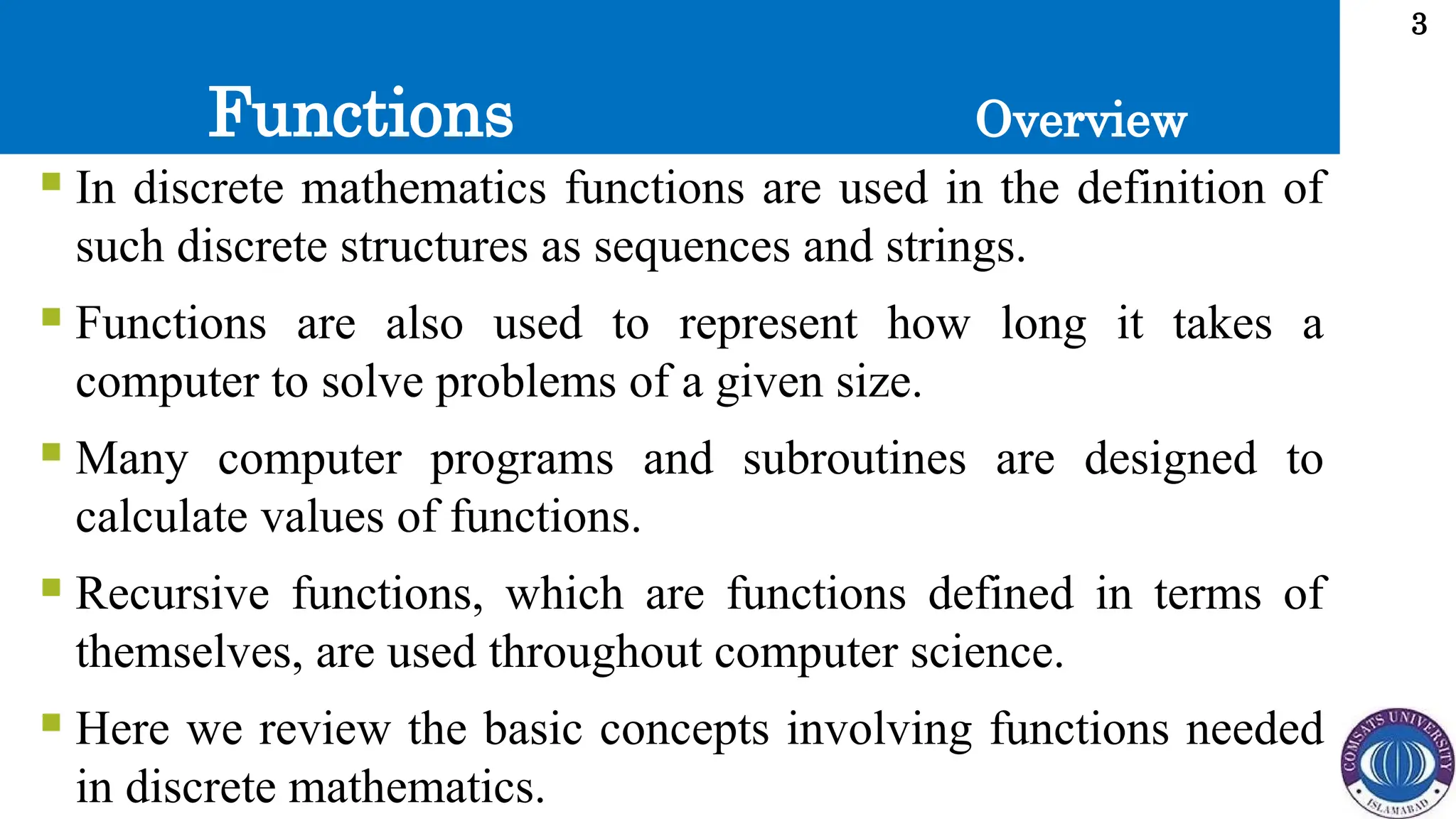 Functions
3
 In discrete mathematics functions are used in the definition of
such discrete structures as sequences and strings.
 Functions are also used to represent how long it takes a
computer to solve problems of a given size.
 Many computer programs and subroutines are designed to
calculate values of functions.
 Recursive functions, which are functions defined in terms of
themselves, are used throughout computer science.
 Here we review the basic concepts involving functions needed
in discrete mathematics.
Overview
 