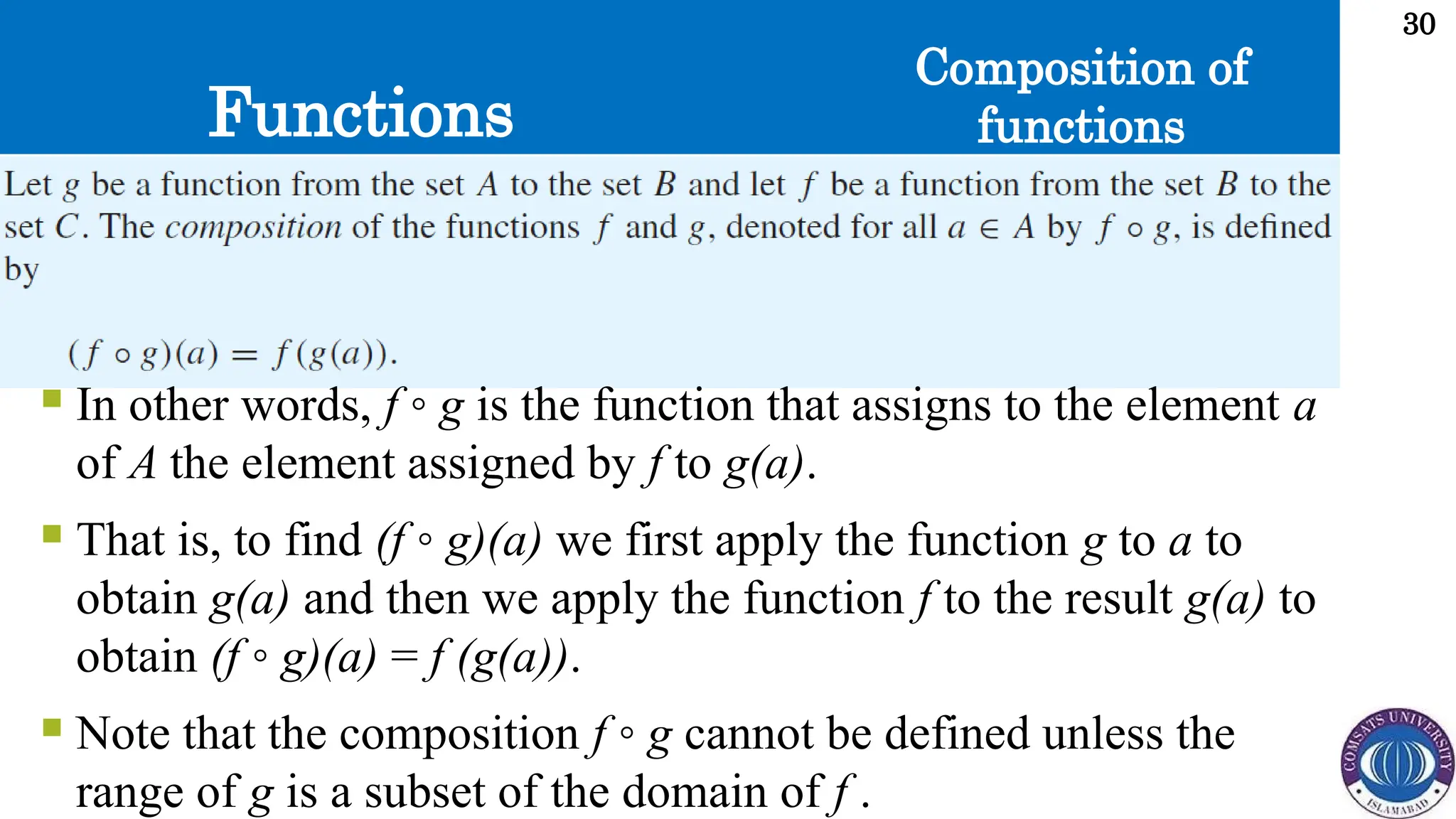 Functions
30
Composition of
functions
 In other words, f ◦ g is the function that assigns to the element a
of A the element assigned by f to g(a).
 That is, to find (f ◦ g)(a) we first apply the function g to a to
obtain g(a) and then we apply the function f to the result g(a) to
obtain (f ◦ g)(a) = f (g(a)).
 Note that the composition f ◦ g cannot be defined unless the
range of g is a subset of the domain of f .
 