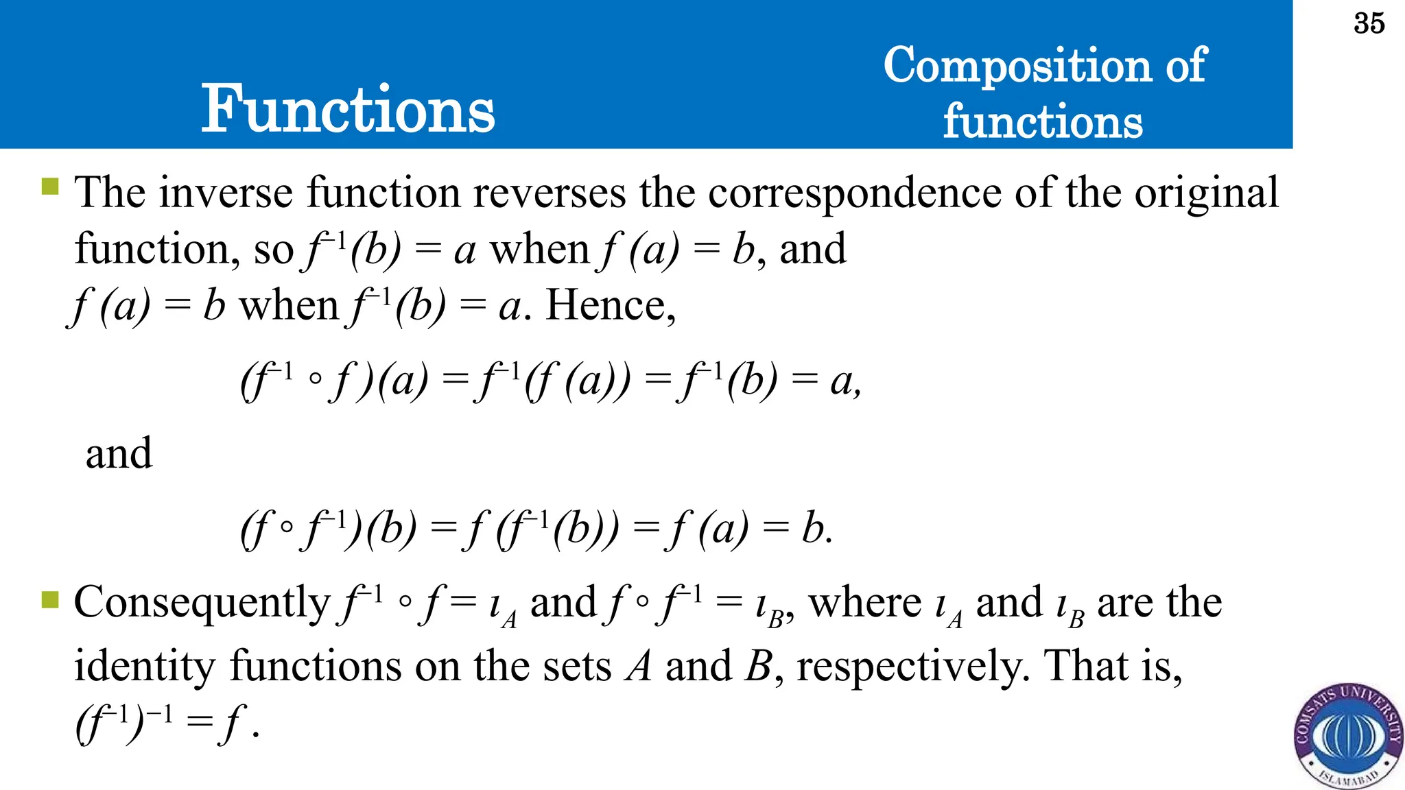 Functions
35
Composition of
functions
 The inverse function reverses the correspondence of the original
function, so f−1
(b) = a when f (a) = b, and
f (a) = b when f−1
(b) = a. Hence,
(f−1
◦ f )(a) = f−1
(f (a)) = f−1
(b) = a,
and
(f ◦ f−1
)(b) = f (f−1
(b)) = f (a) = b.
 Consequently f−1
◦ f = ιA and f ◦ f−1
= ιB, where ιA and ιB are the
identity functions on the sets A and B, respectively. That is,
(f−1
)−1
= f .
 