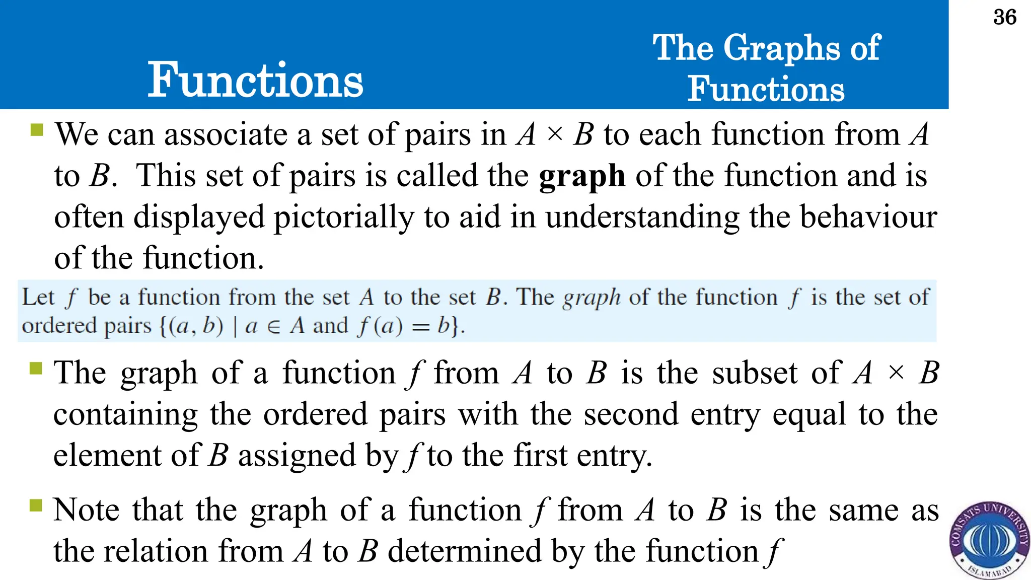 Functions
36
The Graphs of
Functions
 We can associate a set of pairs in A × B to each function from A
to B. This set of pairs is called the graph of the function and is
often displayed pictorially to aid in understanding the behaviour
of the function.
 The graph of a function f from A to B is the subset of A × B
containing the ordered pairs with the second entry equal to the
element of B assigned by f to the first entry.
 Note that the graph of a function f from A to B is the same as
the relation from A to B determined by the function f
 