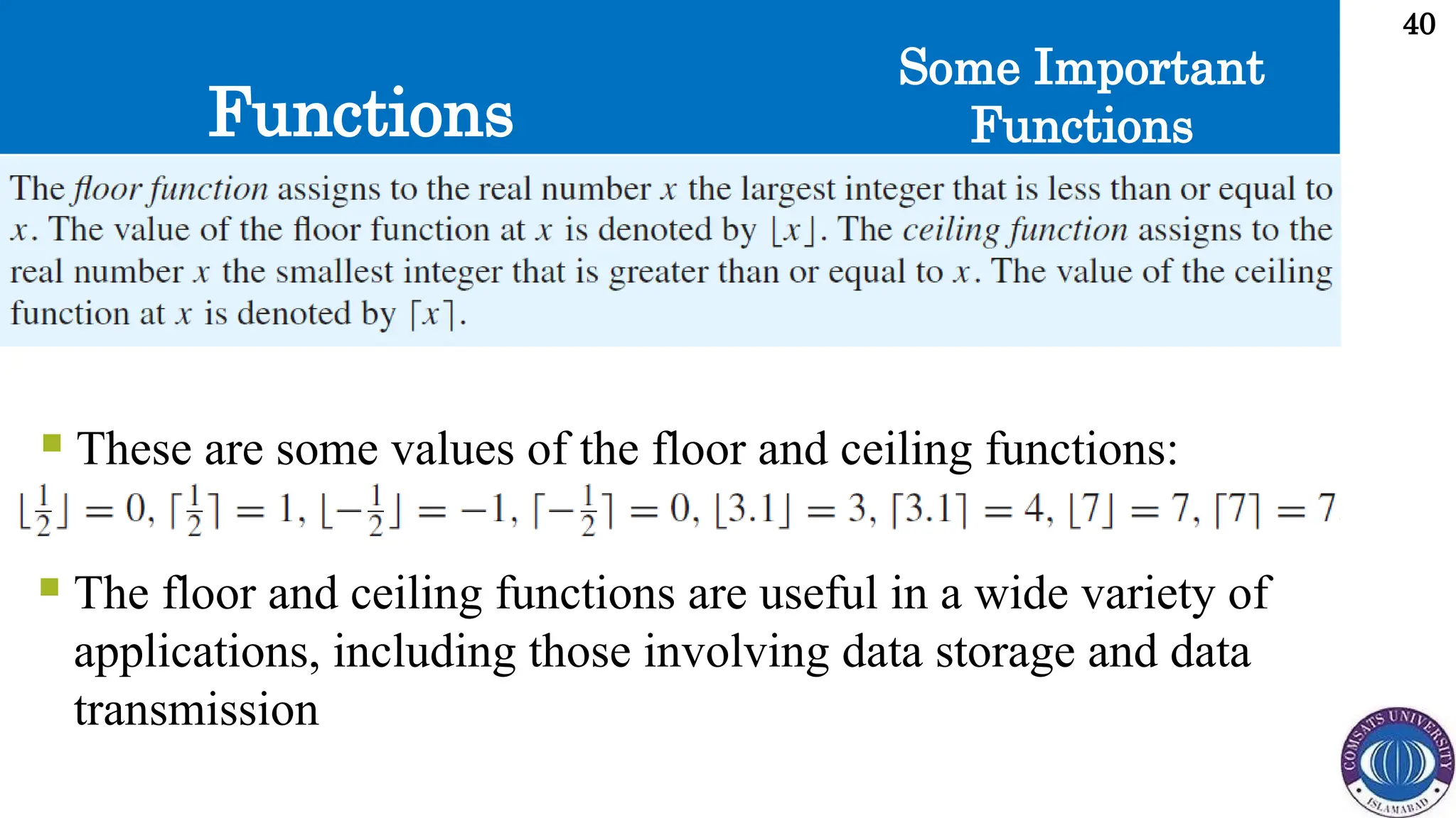Functions
40
Some Important
Functions
 These are some values of the floor and ceiling functions:
 The floor and ceiling functions are useful in a wide variety of
applications, including those involving data storage and data
transmission
 