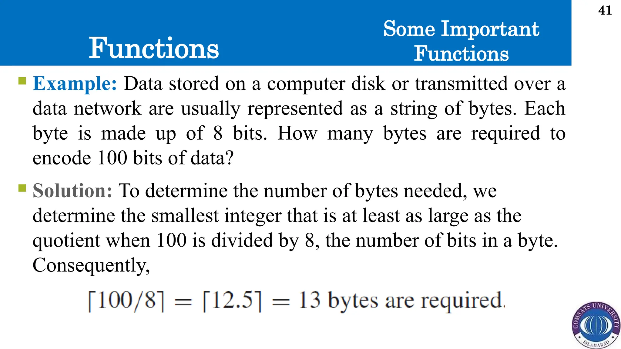 Functions
41
Some Important
Functions
 Example: Data stored on a computer disk or transmitted over a
data network are usually represented as a string of bytes. Each
byte is made up of 8 bits. How many bytes are required to
encode 100 bits of data?
 Solution: To determine the number of bytes needed, we
determine the smallest integer that is at least as large as the
quotient when 100 is divided by 8, the number of bits in a byte.
Consequently,
 