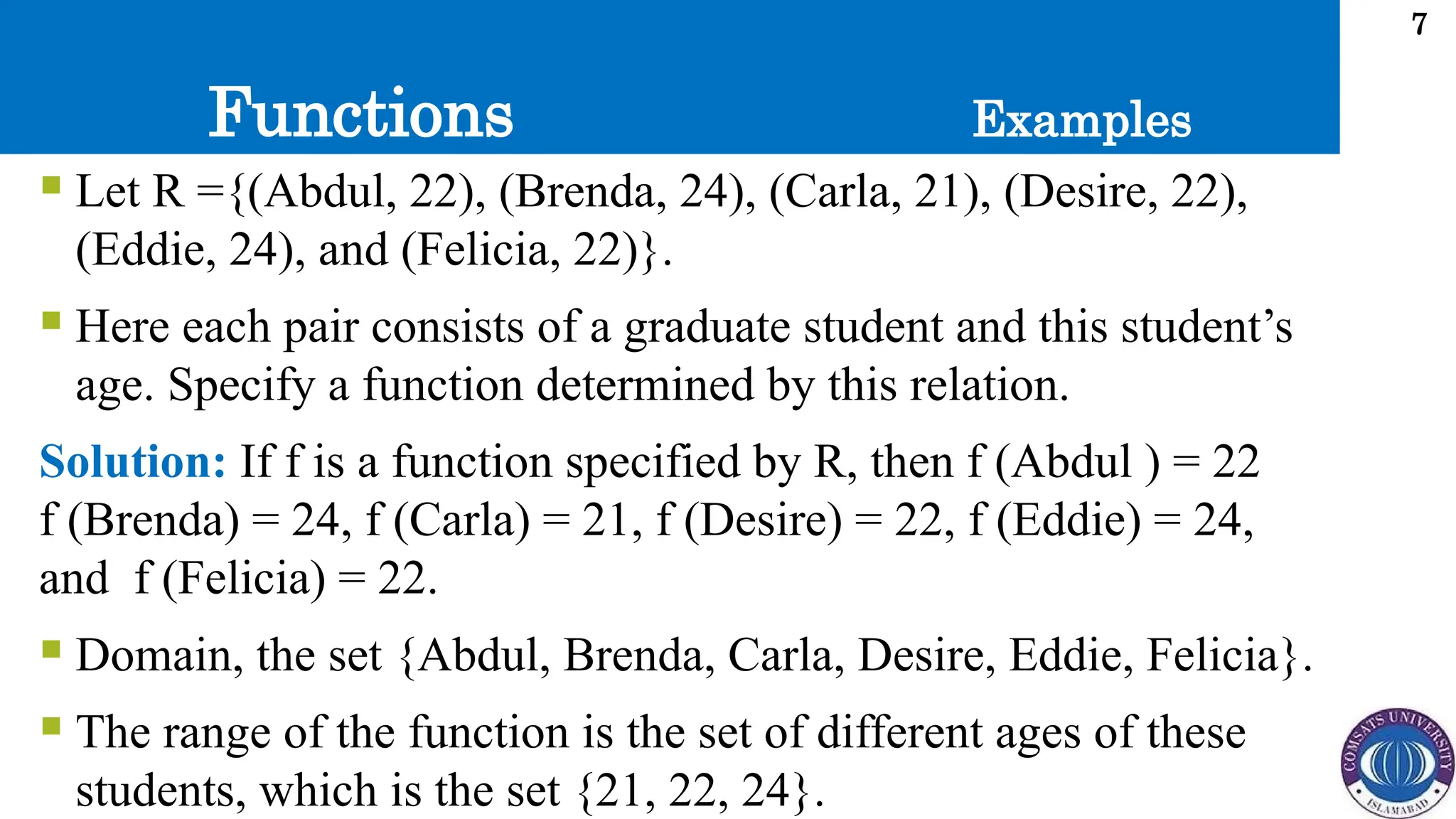 Functions
7
 Let R ={(Abdul, 22), (Brenda, 24), (Carla, 21), (Desire, 22),
(Eddie, 24), and (Felicia, 22)}.
 Here each pair consists of a graduate student and this student’s
age. Specify a function determined by this relation.
Solution: If f is a function specified by R, then f (Abdul ) = 22
f (Brenda) = 24, f (Carla) = 21, f (Desire) = 22, f (Eddie) = 24,
and f (Felicia) = 22.
 Domain, the set {Abdul, Brenda, Carla, Desire, Eddie, Felicia}.
 The range of the function is the set of different ages of these
students, which is the set {21, 22, 24}.
Examples
 