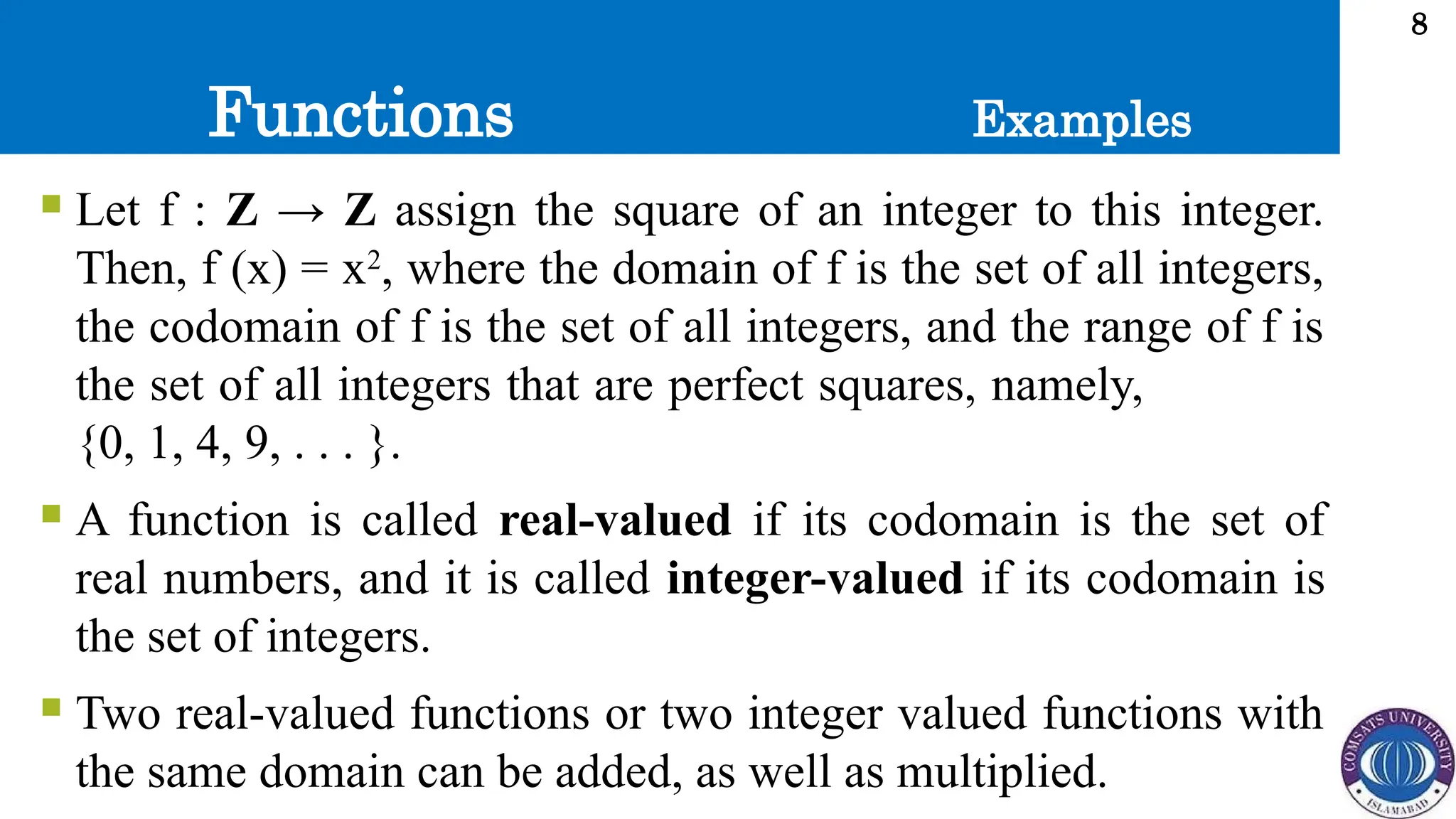 Functions
8
 Let f : Z → Z assign the square of an integer to this integer.
Then, f (x) = x2
, where the domain of f is the set of all integers,
the codomain of f is the set of all integers, and the range of f is
the set of all integers that are perfect squares, namely,
{0, 1, 4, 9, . . . }.
 A function is called real-valued if its codomain is the set of
real numbers, and it is called integer-valued if its codomain is
the set of integers.
 Two real-valued functions or two integer valued functions with
the same domain can be added, as well as multiplied.
Examples
 