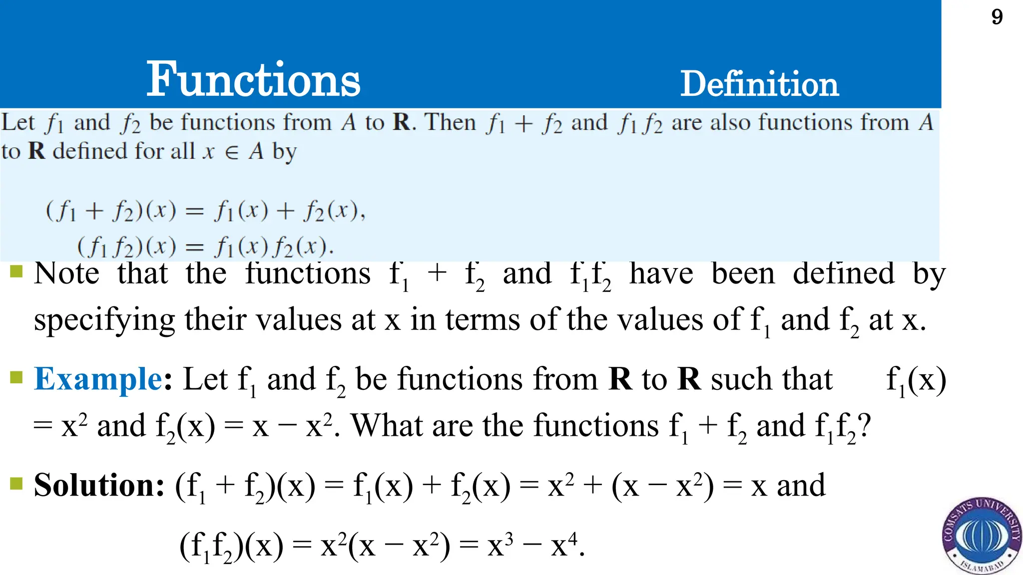 Functions
9
 Note that the functions f1 + f2 and f1f2 have been defined by
specifying their values at x in terms of the values of f1 and f2 at x.
 Example: Let f1 and f2 be functions from R to R such that f1(x)
= x2
and f2(x) = x − x2
. What are the functions f1 + f2 and f1f2?
 Solution: (f1 + f2)(x) = f1(x) + f2(x) = x2
+ (x − x2
) = x and
(f1f2)(x) = x2
(x − x2
) = x3
− x4
.
Definition
 