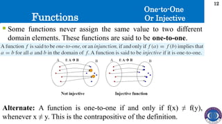 Functions
12
 Some functions never assign the same value to two different
domain elements. These functions are said to be one-to-one.
One-to-One
Or Injective
Alternate: A function is one-to-one if and only if f(x) ≠ f(y),
whenever x ≠ y. This is the contrapositive of the definition.
 