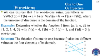 Functions
13
 We can express that f is one-to-one using quantifiers as
a b(f (a) = f (b) → a = b) or a b(a = b → f (a) = f (b)), where
∀ ∀ ∀ ∀
the universe of discourse is the domain of the function.
Example: Determine whether the function f from {a, b, c, d} to
{1, 2, 3, 4, 5} with f (a) = 4, f (b) = 5, f (c) = 1, and f (d) = 3 is
one-to-one.
Solution: The function f is one-to-one because f takes on different
values at the four elements of its domain.
One-to-One
Or Injective
 