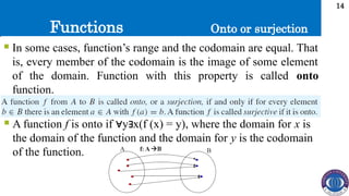 Functions
14
 In some cases, function’s range and the codomain are equal. That
is, every member of the codomain is the image of some element
of the domain. Function with this property is called onto
function.
Onto or surjection
 A function f is onto if y x(f (x) = y), where the domain for
∀ ∃ x is
the domain of the function and the domain for y is the codomain
of the function.
 