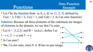 Functions
15
 Let f be the function from {a, b, c, d} to {1, 2, 3} defined by
f (a) = 3, f (b) = 2, f (c) = 1, and f (d) = 3. Is f an onto function?
Solution: Because all three elements of the codomain are images
of elements in the domain, we see that f is onto.
 Let A = {1,2,3} and B = {a,b,c}, define f as
1 → c, 2 → a and 3 → c
 Is f an onto?
 No. f is not onto, since b B has no pre-image.
∈
Onto Function
Example
 