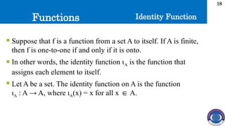 Functions
18
Identity Function
 Suppose that f is a function from a set A to itself. If A is finite,
then f is one-to-one if and only if it is onto.
 In other words, the identity function ιA is the function that
assigns each element to itself.
 Let A be a set. The identity function on A is the function
ιA : A → A, where ιA(x) = x for all x A.
∈
 
