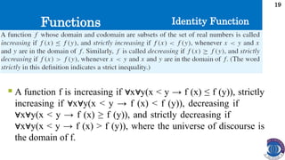 Functions
19
Identity Function
 A function f is increasing if x y(x < y → f (x) ≤ f (y)), strictly
∀ ∀
increasing if x y(x < y → f (x) < f (y)), decreasing if
∀ ∀
x y(x < y → f (x) ≥ f (y)), and strictly decreasing if
∀ ∀
x y(x < y → f (x) > f (y)), where the universe of discourse is
∀ ∀
the domain of f.
 