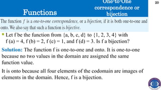 Functions
20
 Let f be the function from {a, b, c, d} to {1, 2, 3, 4} with
f (a) = 4, f (b) = 2, f (c) = 1, and f (d) = 3. Is f a bijection?
Solution: The function f is one-to-one and onto. It is one-to-one
because no two values in the domain are assigned the same
function value.
It is onto because all four elements of the codomain are images of
elements in the domain. Hence, f is a bijection.
One-to-One
correspondence or
bijection
 