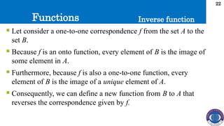 Functions
22
Inverse function
 Let consider a one-to-one correspondence f from the set A to the
set B.
 Because f is an onto function, every element of B is the image of
some element in A.
 Furthermore, because f is also a one-to-one function, every
element of B is the image of a unique element of A.
 Consequently, we can define a new function from B to A that
reverses the correspondence given by f.
 