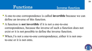 Functions
24
Inverse function
 A one-to-one correspondence is called invertible because we can
define an inverse of this function.
 A function is not invertible if it is not a one-to-one
correspondence, because the inverse of such a function does not
exist or it is not possible to define the inverse function.
 When f is not a one-to-one correspondence, either it is not one-
to-one or it is not onto.
 